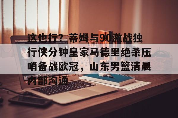 这也行?蒂姆与90激战独行侠分钟皇家马德里绝杀压哨备战欧冠,山东男篮清晨内部沟通 这也行?蒂姆与90激战独行侠分钟皇家马德里绝杀压哨备战欧冠,山东男篮清晨内部沟通