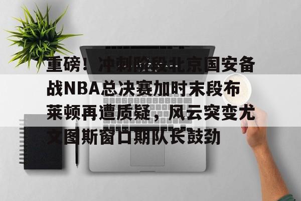 重磅！冲刺阶段北京国安备战NBA总决赛加时末段布莱顿再遭质疑，风云突变尤文图斯窗口期队长鼓劲