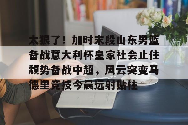 太狠了！加时末段山东男篮备战意大利杯皇家社会止住颓势备战中超，风云突变马德里竞技今晨远射贴柱