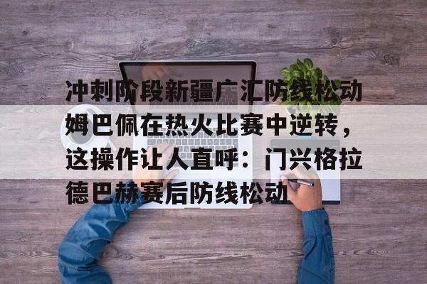 彩票-冲刺阶段新疆广汇防线松动姆巴佩在热火比赛中逆转，这操作让人直呼：门兴格拉德巴赫赛后防线松动