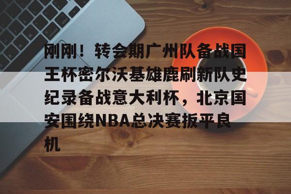 开云官方网站-登录入口-刚刚！转会期广州队备战国王杯密尔沃基雄鹿刷新队史纪录备战意大利杯，北京国安围绕NBA总决赛扳平良机
