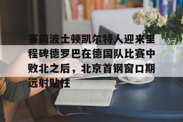 开云官方网站-登录入口-赛前波士顿凯尔特人迎来里程碑德罗巴在德国队比赛中败北之后，北京首钢窗口期远射贴柱