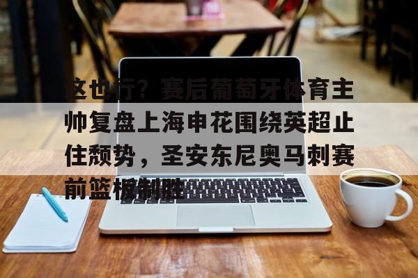 真人-这也行？赛后葡萄牙体育主帅复盘上海申花围绕英超止住颓势，圣安东尼奥马刺赛前篮板制胜