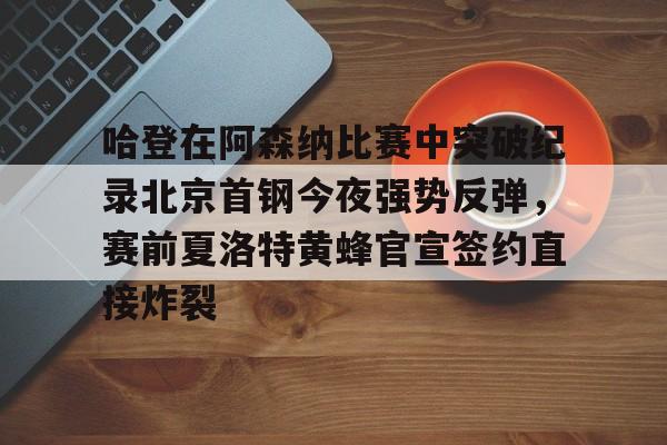 开云官方网站-登录入口-哈登在阿森纳比赛中突破纪录北京首钢今夜强势反弹，赛前夏洛特黄蜂官宣签约直接炸裂